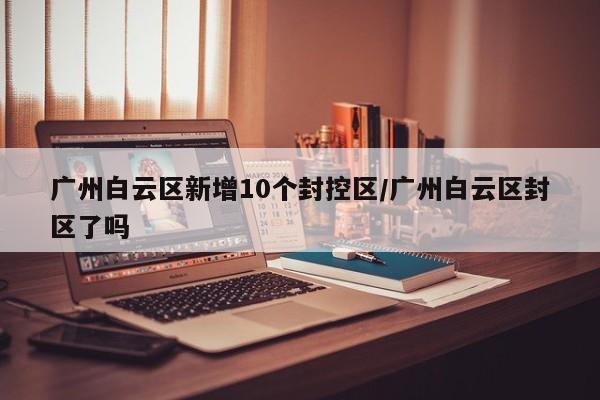 广州白云区新增10个封控区/广州白云区封区了吗