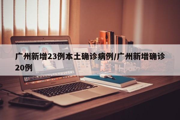 广州新增23例本土确诊病例/广州新增确诊20例