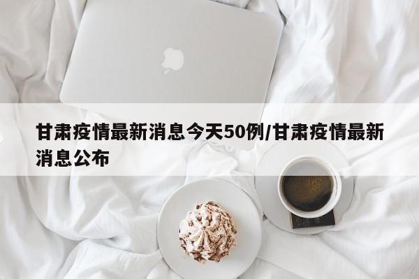 甘肃疫情最新消息今天50例/甘肃疫情最新消息公布