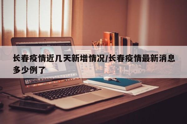 长春疫情近几天新增情况/长春疫情最新消息多少例了