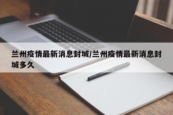 兰州疫情最新消息封城/兰州疫情最新消息封城多久