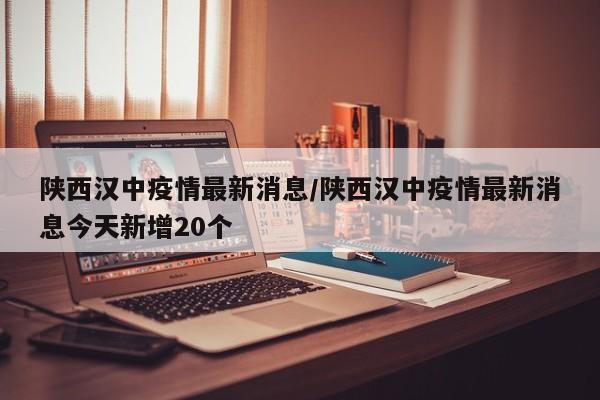 陕西汉中疫情最新消息/陕西汉中疫情最新消息今天新增20个