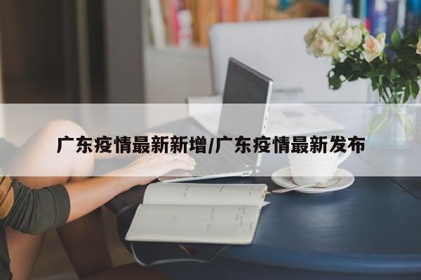 广东疫情最新新增/广东疫情最新发布