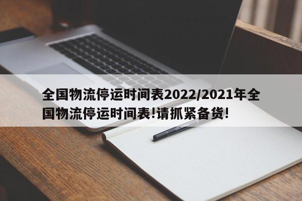 全国物流停运时间表2022/2021年全国物流停运时间表!请抓紧备货!