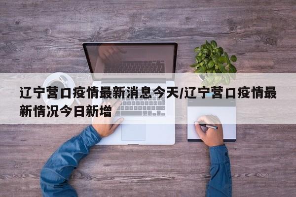 辽宁营口疫情最新消息今天/辽宁营口疫情最新情况今日新增