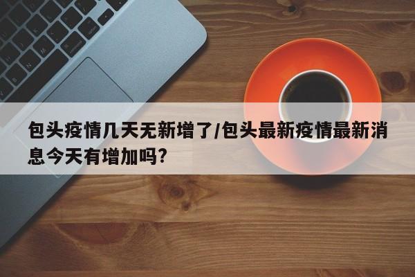 包头疫情几天无新增了/包头最新疫情最新消息今天有增加吗?