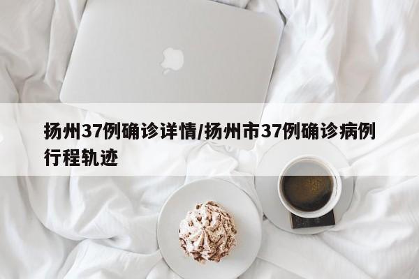 扬州37例确诊详情/扬州市37例确诊病例行程轨迹