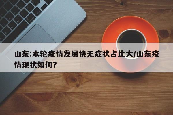 山东:本轮疫情发展快无症状占比大/山东疫情现状如何?
