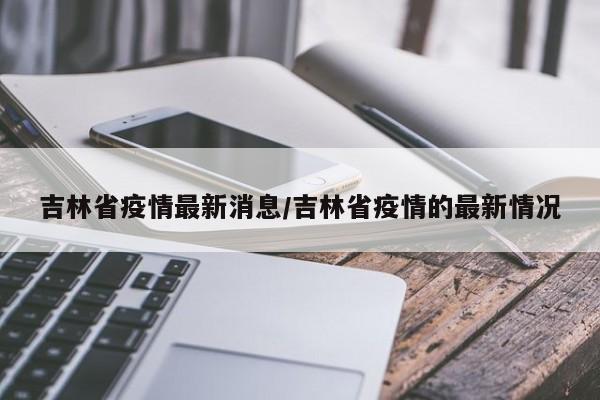 吉林省疫情最新消息/吉林省疫情的最新情况