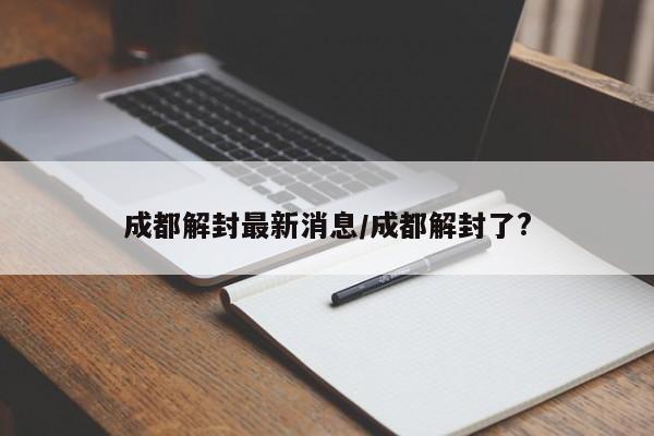 成都解封最新消息/成都解封了?