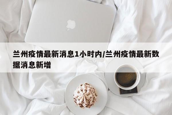 兰州疫情最新消息1小时内/兰州疫情最新数据消息新增