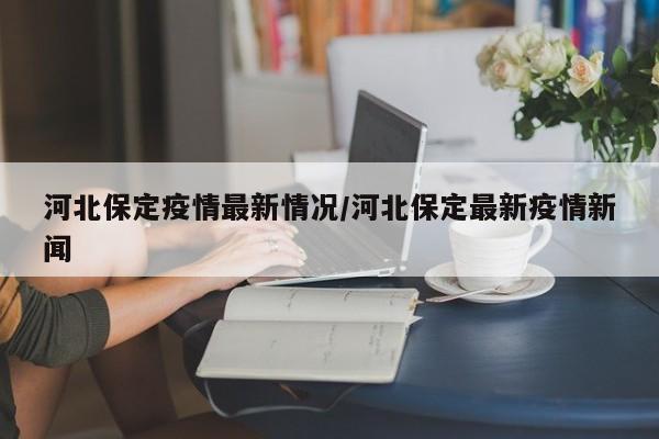 河北保定疫情最新情况/河北保定最新疫情新闻