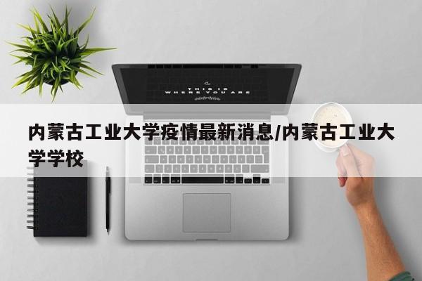 内蒙古工业大学疫情最新消息/内蒙古工业大学学校