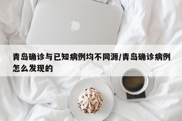 青岛确诊与已知病例均不同源/青岛确诊病例怎么发现的