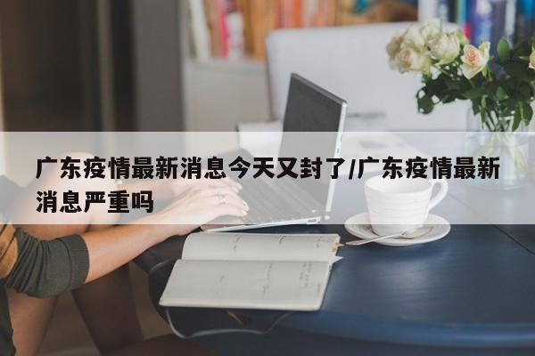 广东疫情最新消息今天又封了/广东疫情最新消息严重吗