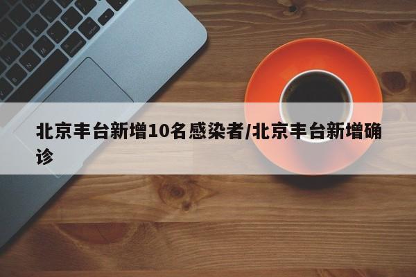 北京丰台新增10名感染者/北京丰台新增确诊
