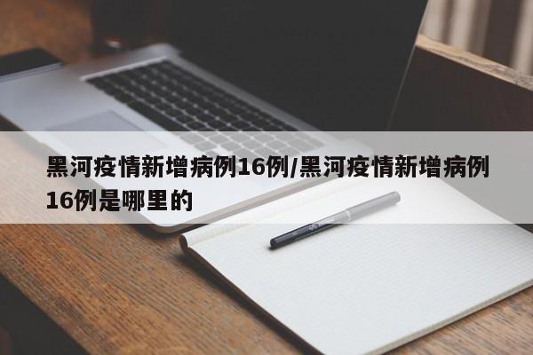 黑河疫情新增病例16例/黑河疫情新增病例16例是哪里的