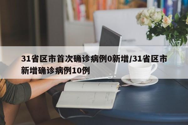 31省区市首次确诊病例0新增/31省区市新增确诊病例10例