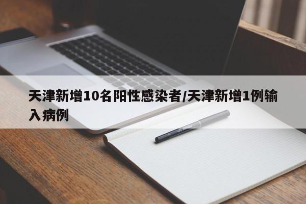 天津新增10名阳性感染者/天津新增1例输入病例