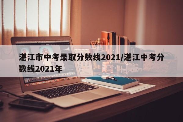 湛江市中考录取分数线2021/湛江中考分数线2021年