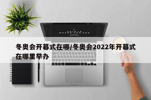 冬奥会开幕式在哪/冬奥会2022年开幕式在哪里举办