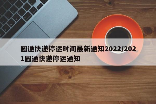圆通快递停运时间最新通知2022/2021圆通快递停运通知