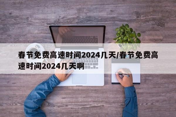 春节免费高速时间2024几天/春节免费高速时间2024几天啊
