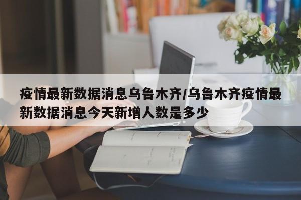 疫情最新数据消息乌鲁木齐/乌鲁木齐疫情最新数据消息今天新增人数是多少