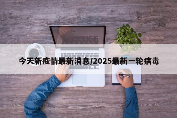 今天新疫情最新消息/2025最新一轮病毒